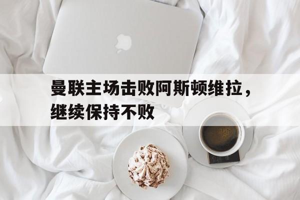 开云体育app-曼联主场击败阿斯顿维拉，继续保持不败的简单介绍